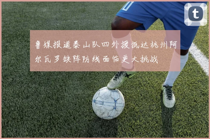 鲁媒报道泰山队四外援抵达杭州阿尔瓦罗缺阵防线面临更大挑战
