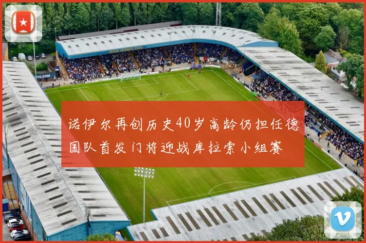诺伊尔再创历史40岁高龄仍担任德国队首发门将迎战库拉索小组赛