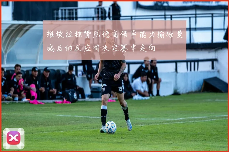 维埃拉称赞厄德高领导能力输给曼城后的反应将决定赛季走向