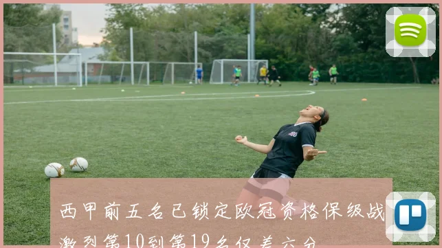 西甲前五名已锁定欧冠资格保级战激烈第10到第19名仅差六分