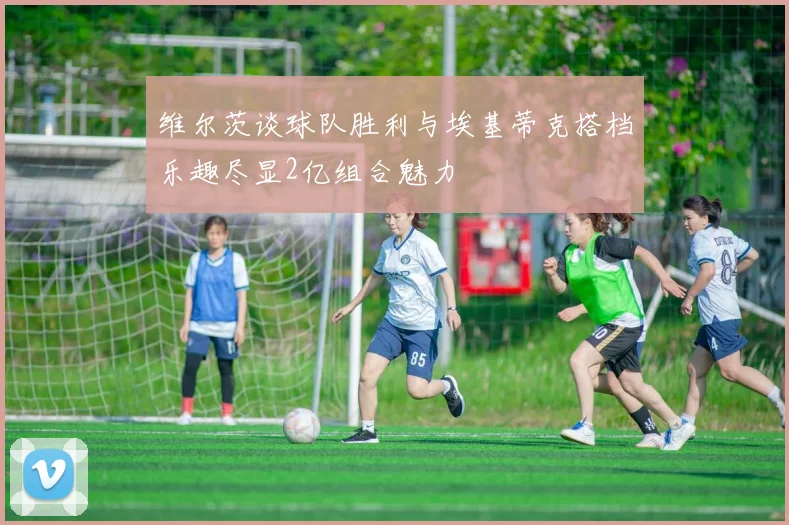 维尔茨谈球队胜利与埃基蒂克搭档乐趣尽显2亿组合魅力
