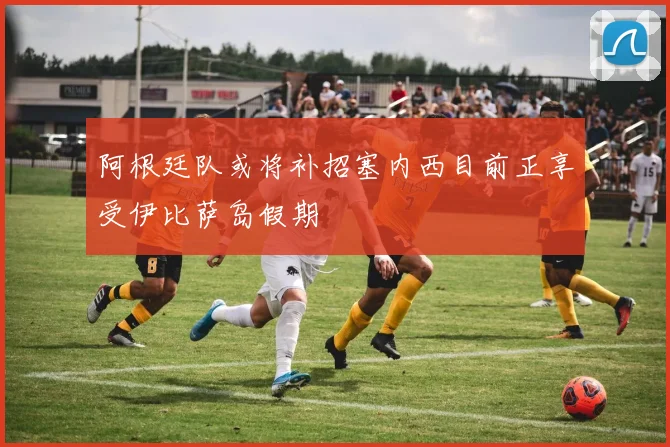 阿根廷队或将补招塞内西目前正享受伊比萨岛假期