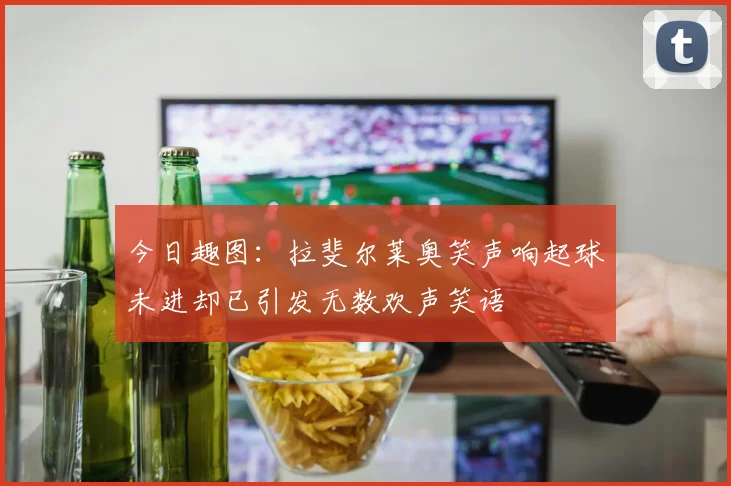 今日趣图：拉斐尔莱奥笑声响起球未进却已引发无数欢声笑语