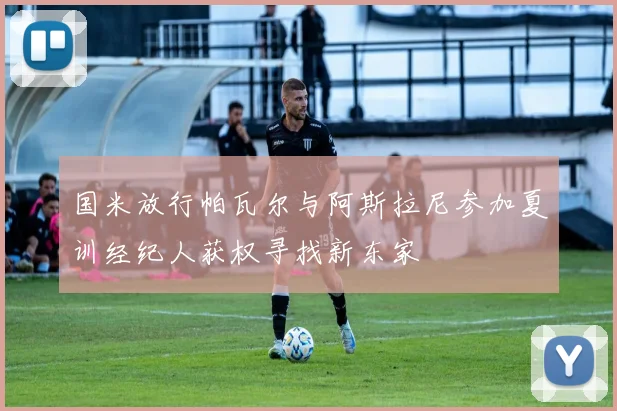 国米放行帕瓦尔与阿斯拉尼参加夏训经纪人获权寻找新东家