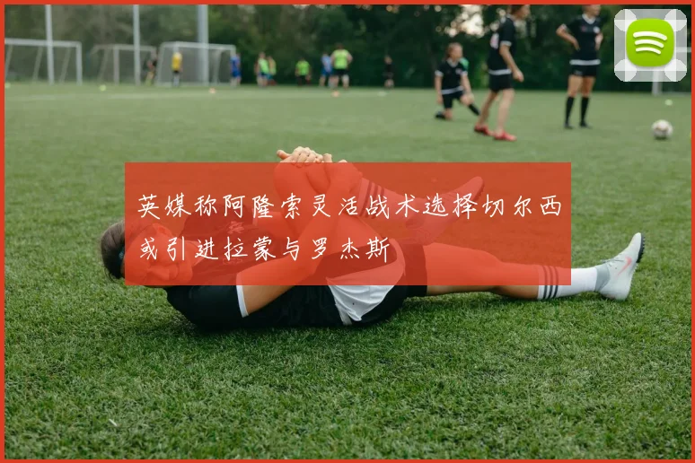 英媒称阿隆索灵活战术选择切尔西或引进拉蒙与罗杰斯