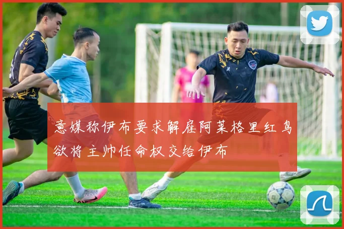 意媒称伊布要求解雇阿莱格里红鸟欲将主帅任命权交给伊布