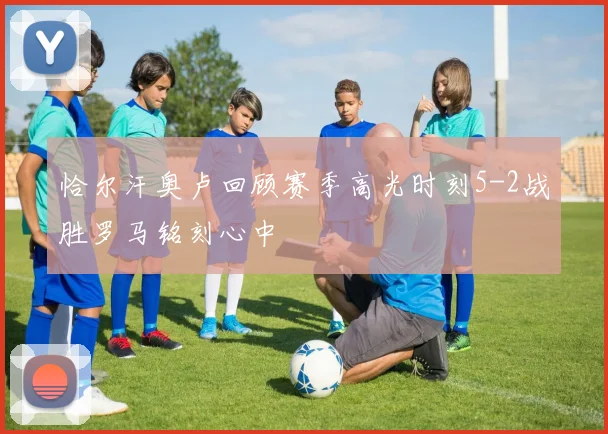 恰尔汗奥卢回顾赛季高光时刻5-2战胜罗马铭刻心中