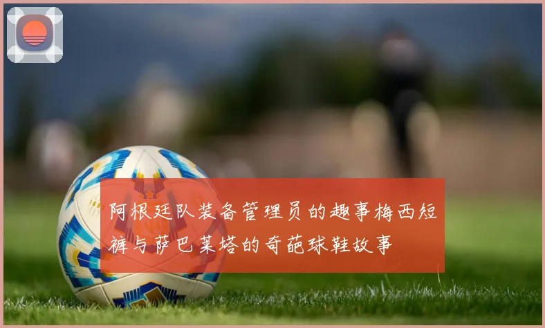 阿根廷队装备管理员的趣事梅西短裤与萨巴莱塔的奇葩球鞋故事