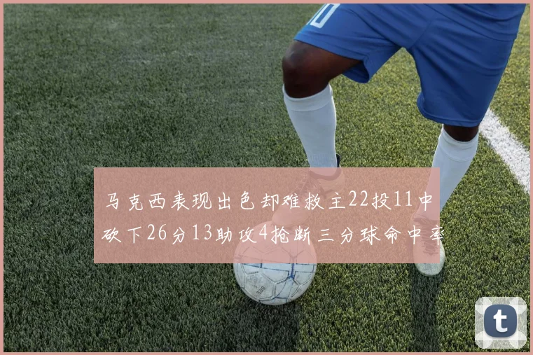 马克西表现出色却难救主22投11中砍下26分13助攻4抢断三分球命中率低迷