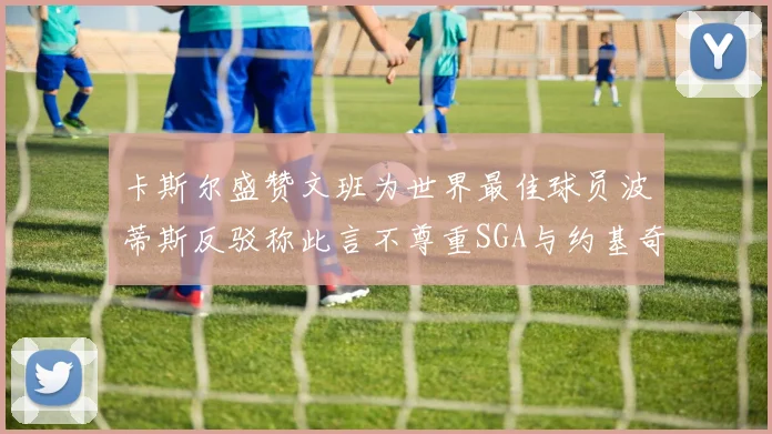 卡斯尔盛赞文班为世界最佳球员波蒂斯反驳称此言不尊重SGA与约基奇
